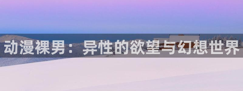 age动漫正版网：动漫裸男：异性的欲望与幻想世界