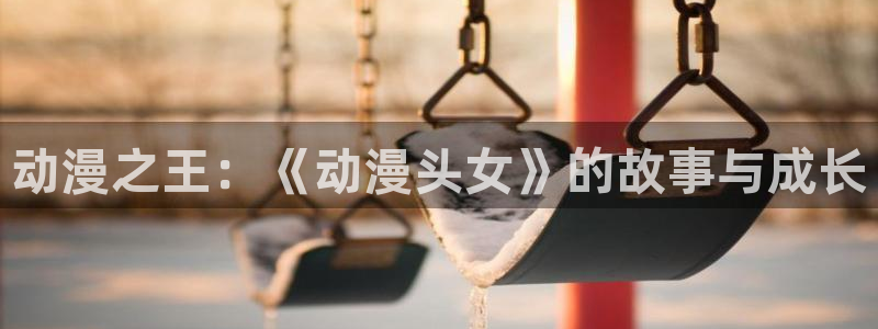 age动漫官网网址：动漫之王：《动漫头女》的故事与成长
